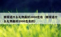 搬家送什么礼物最好2000左右（搬家送什么礼物最好2000左右的）