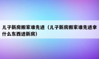 儿子新房搬家谁先进（儿子新房搬家谁先进拿什么东西进新房）