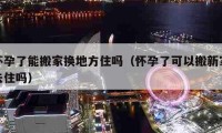 怀孕了能搬家换地方住吗（怀孕了可以搬新家去住吗）