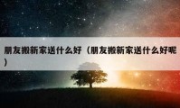 朋友搬新家送什么好（朋友搬新家送什么好呢）