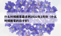 什么时候搬家最吉利2022年2月份（什么时候搬家的日子好）