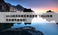 2022四月份搬家黄道吉日（2022年四月份哪天搬家好）