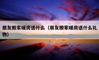 朋友搬家暖房送什么（朋友搬家暖房送什么礼物）