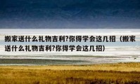 搬家送什么礼物吉利?你得学会这几招（搬家送什么礼物吉利?你得学会这几招）