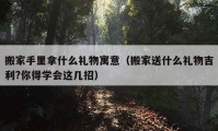 搬家手里拿什么礼物寓意（搬家送什么礼物吉利?你得学会这几招）