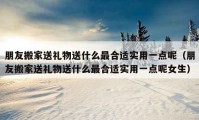 朋友搬家送礼物送什么最合适实用一点呢（朋友搬家送礼物送什么最合适实用一点呢女生）