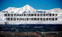 搬家日子2021年7月搬家吉日吉时是多少（搬家日子2021年7月搬家吉日吉时是多少）