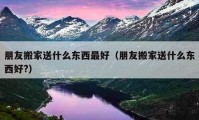 朋友搬家送什么东西最好（朋友搬家送什么东西好?）