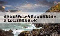 搬家吉日查询2024年黄道吉日搬家吉日查询（2021年搬家择日大全）