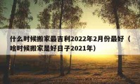 什么时候搬家最吉利2022年2月份最好（啥时候搬家是好日子2021年）