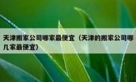 天津搬家公司哪家最便宜（天津的搬家公司哪几家最便宜）