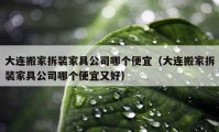 大连搬家拆装家具公司哪个便宜（大连搬家拆装家具公司哪个便宜又好）