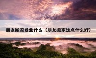 朋友搬家送些什么（朋友搬家送点什么好）