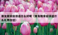 朋友搬家应该送什么好呢（朋友搬家应该送什么礼物合适）