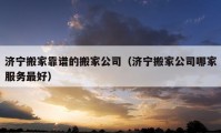 济宁搬家靠谱的搬家公司（济宁搬家公司哪家服务最好）