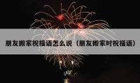 朋友搬家祝福语怎么说（朋友搬家时祝福语）