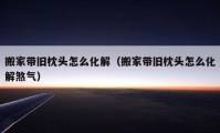 搬家带旧枕头怎么化解（搬家带旧枕头怎么化解煞气）